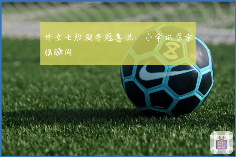 许女士短剧夺冠喜悦，小伞记录幸福瞬间