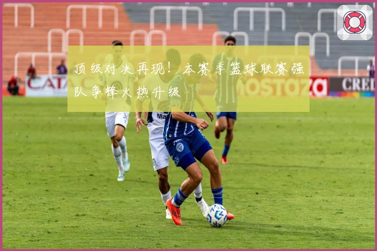 顶级对决再现！本赛季篮球联赛强队争锋火热升级