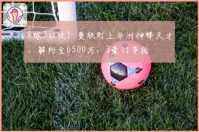 8球3助攻！曼联盯上非洲神锋天才，解约金6500万，3豪门争抢