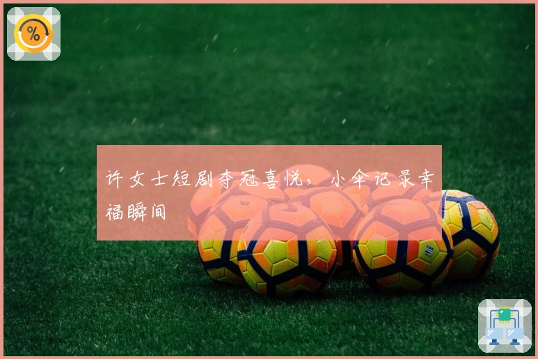 许女士短剧夺冠喜悦，小伞记录幸福瞬间