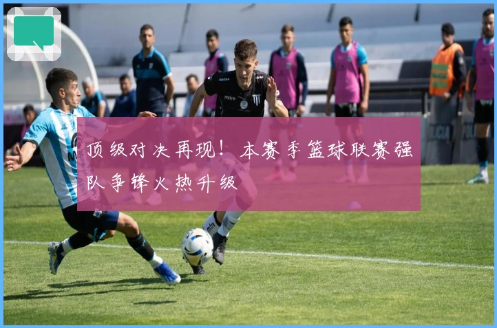 顶级对决再现！本赛季篮球联赛强队争锋火热升级