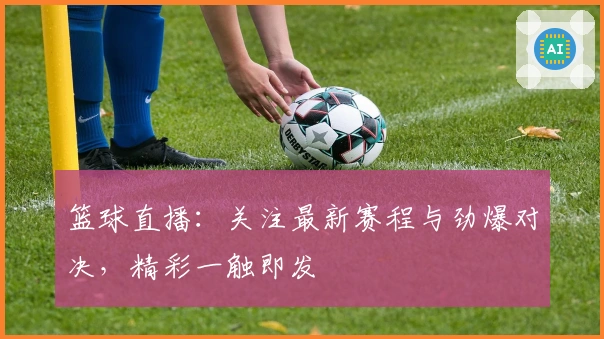 篮球直播：关注最新赛程与劲爆对决，精彩一触即发