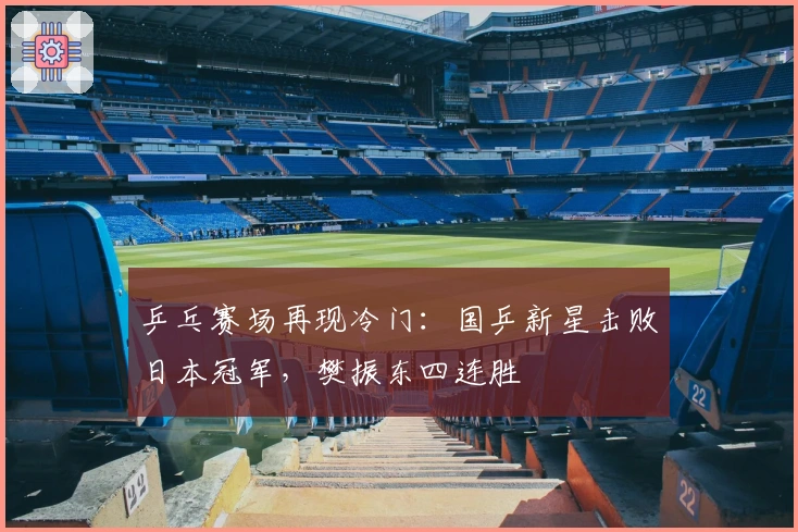 乒乓赛场再现冷门：国乒新星击败日本冠军，樊振东四连胜