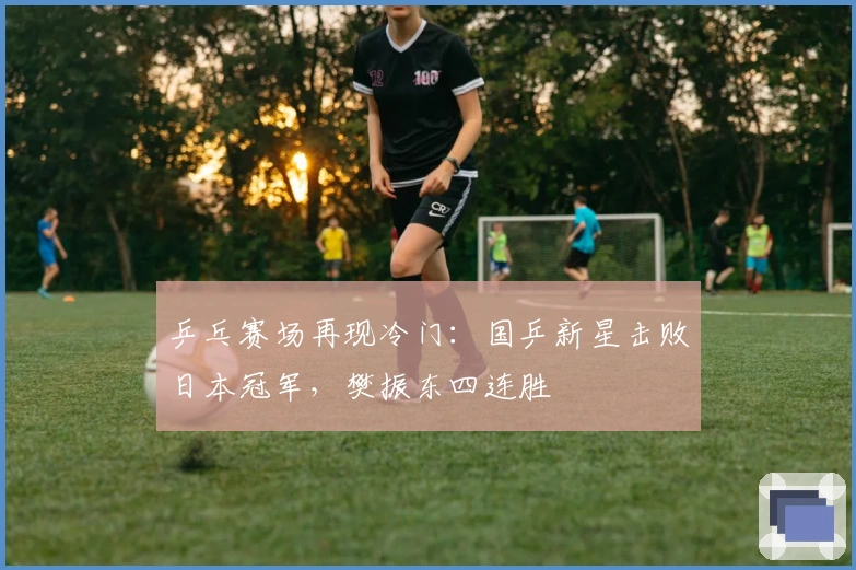 乒乓赛场再现冷门：国乒新星击败日本冠军，樊振东四连胜