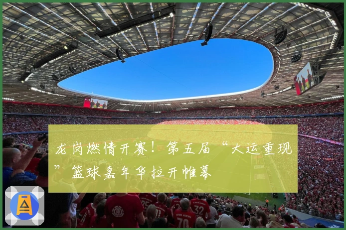 龙岗燃情开赛！第五届“大运重现”篮球嘉年华拉开帷幕